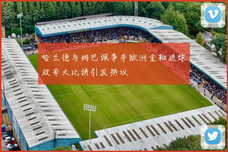哈兰德与姆巴佩争夺欧洲金靴进球效率大比拼引发热议