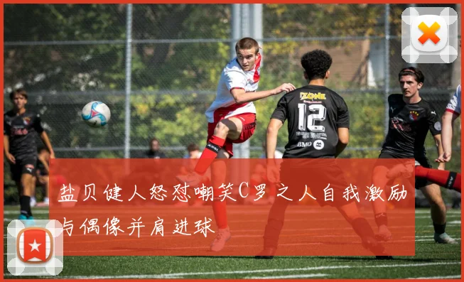 盐贝健人怒怼嘲笑C罗之人自我激励与偶像并肩进球