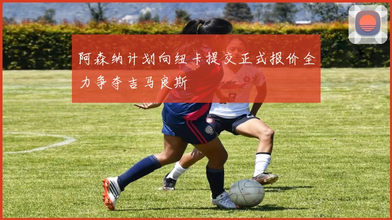 阿森纳计划向纽卡提交正式报价全力争夺吉马良斯
