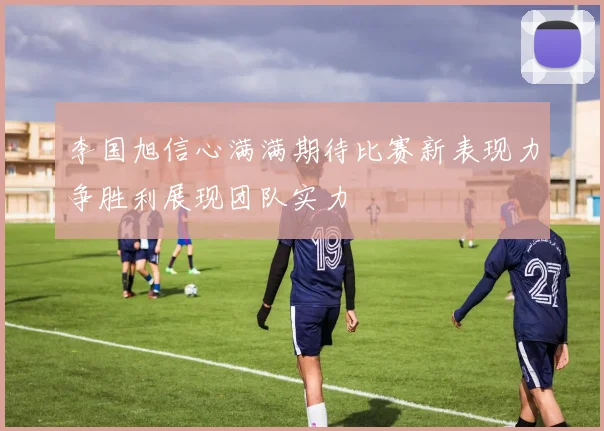 李国旭信心满满期待比赛新表现力争胜利展现团队实力