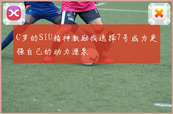 C罗的SIU精神激励我选择7号成为更强自己的动力源泉