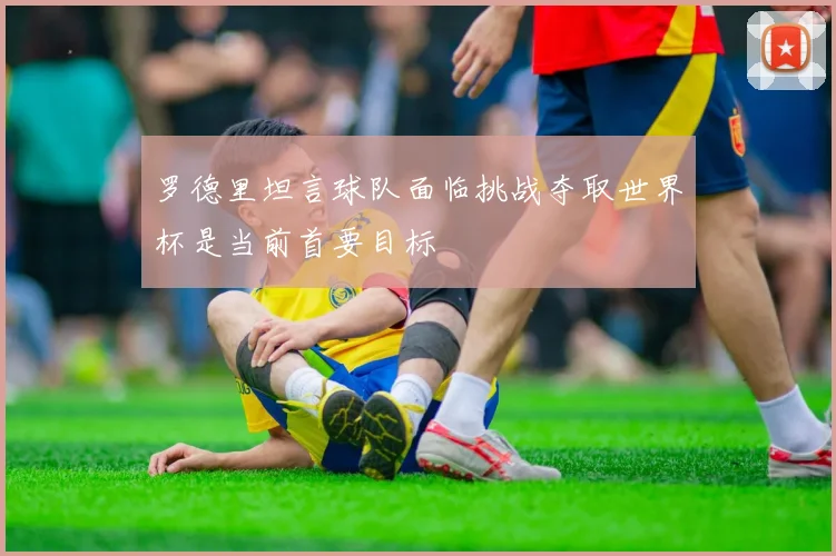 罗德里坦言球队面临挑战夺取世界杯是当前首要目标
