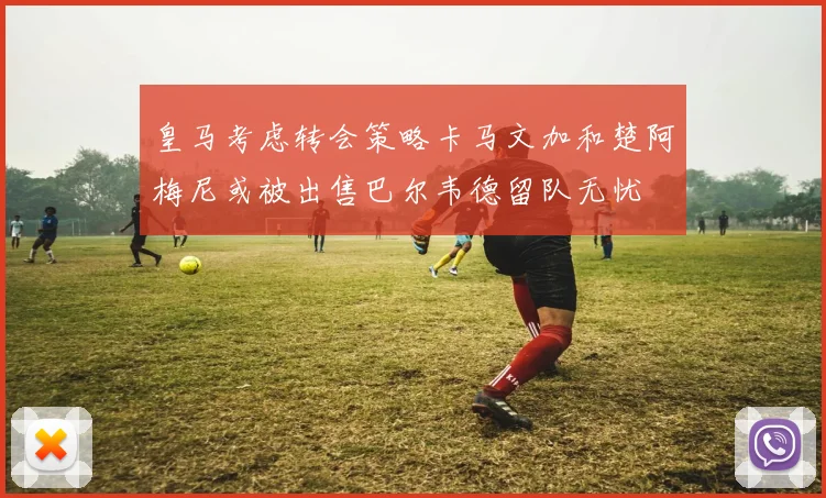 皇马考虑转会策略卡马文加和楚阿梅尼或被出售巴尔韦德留队无忧