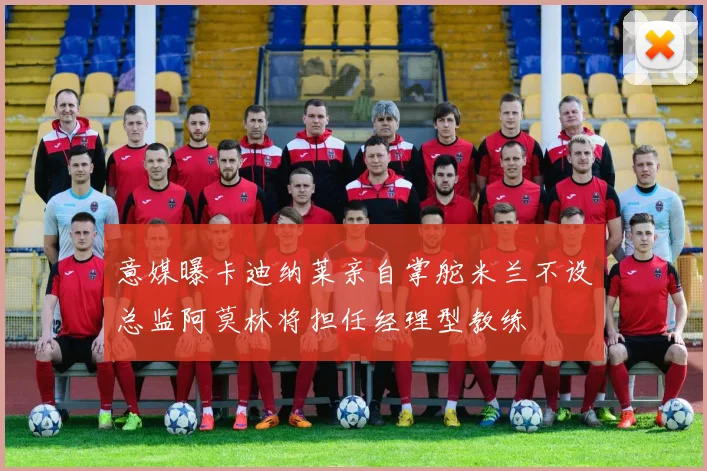 意媒曝卡迪纳莱亲自掌舵米兰不设总监阿莫林将担任经理型教练
