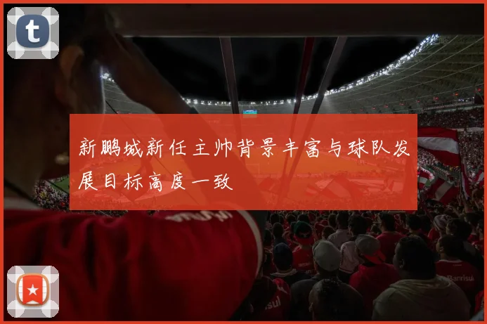 新鹏城新任主帅背景丰富与球队发展目标高度一致