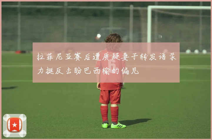 拉菲尼亚赛后遭质疑妻子转发语录力挺反击盼巴西输的偏见