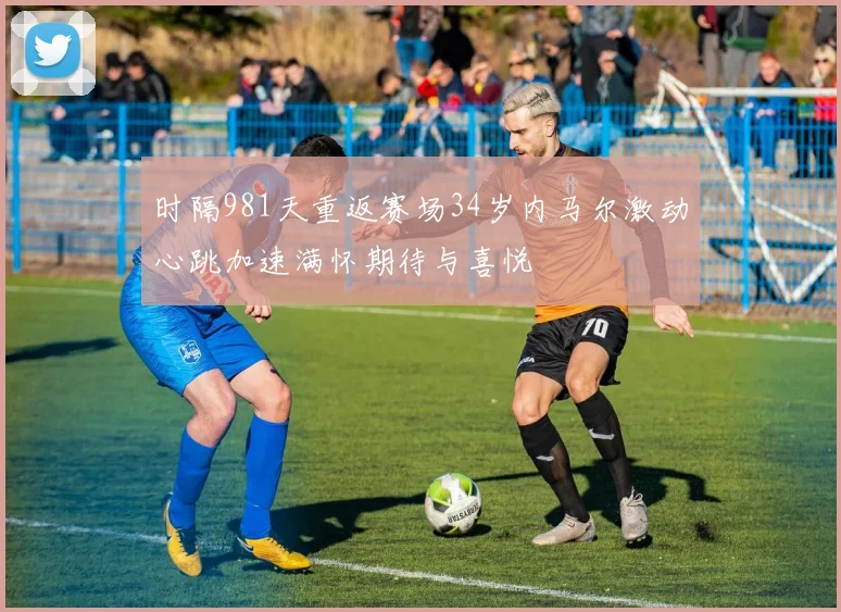 时隔981天重返赛场34岁内马尔激动心跳加速满怀期待与喜悦