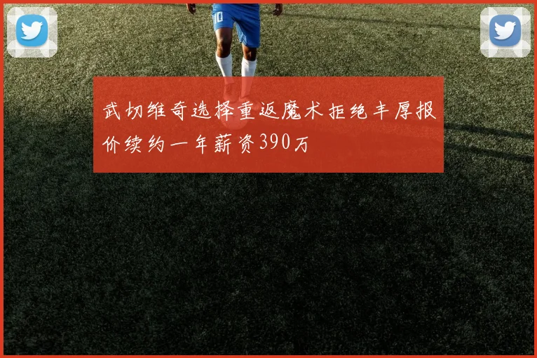 武切维奇选择重返魔术拒绝丰厚报价续约一年薪资390万
