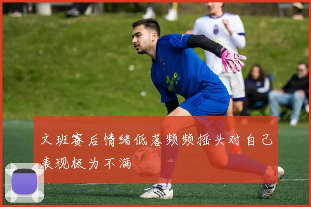 文班赛后情绪低落频频摇头对自己表现极为不满