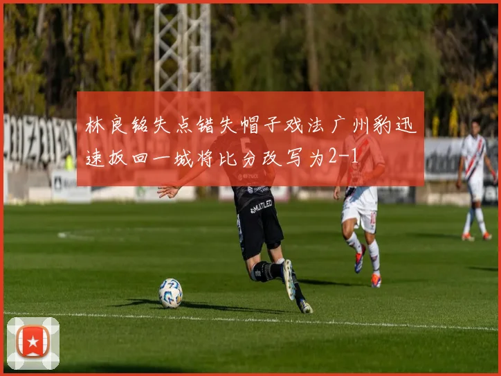 林良铭失点错失帽子戏法广州豹迅速扳回一城将比分改写为2-1