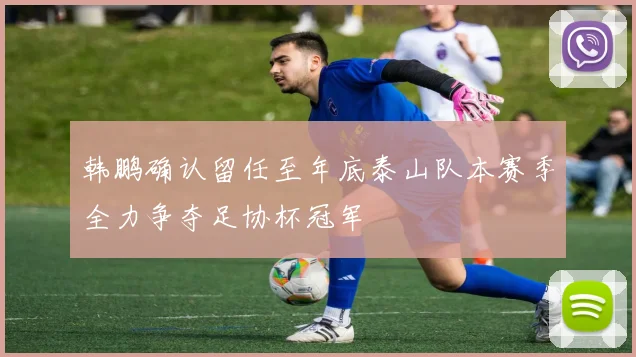 韩鹏确认留任至年底泰山队本赛季全力争夺足协杯冠军
