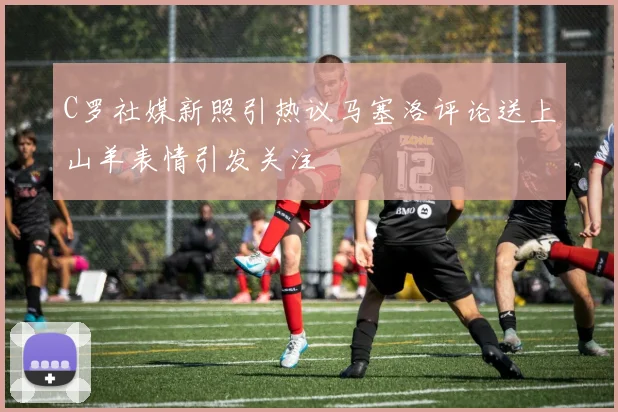 C罗社媒新照引热议马塞洛评论送上山羊表情引发关注