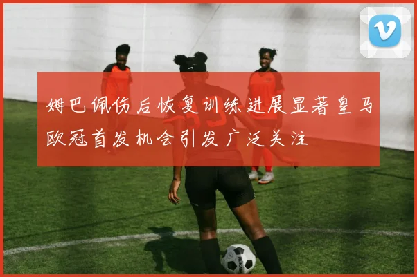 姆巴佩伤后恢复训练进展显著皇马欧冠首发机会引发广泛关注