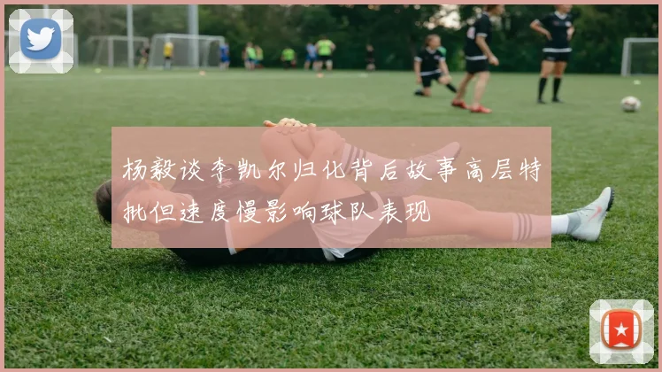 杨毅谈李凯尔归化背后故事高层特批但速度慢影响球队表现