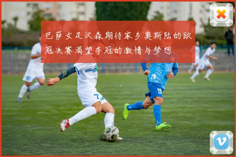 巴萨女足汉森期待家乡奥斯陆的欧冠决赛渴望夺冠的激情与梦想
