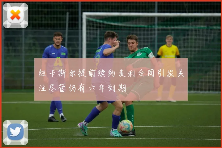 纽卡斯尔提前续约麦利合同引发关注尽管仍有六年到期