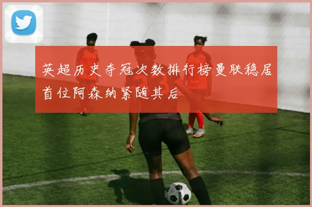 英超历史夺冠次数排行榜曼联稳居首位阿森纳紧随其后