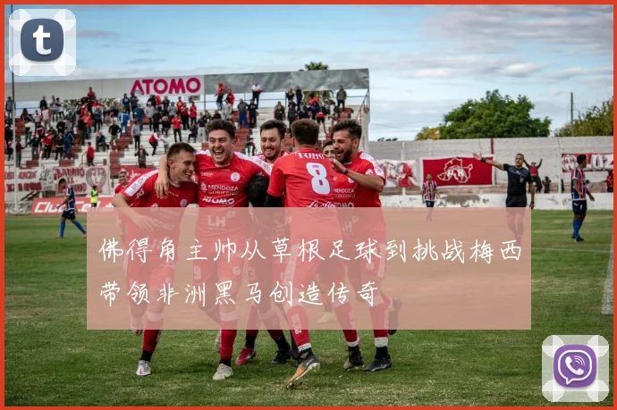 佛得角主帅从草根足球到挑战梅西带领非洲黑马创造传奇