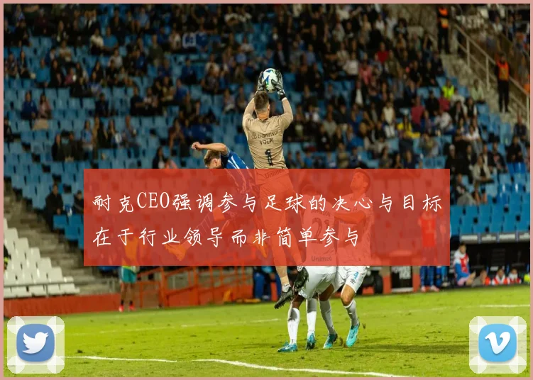 耐克CEO强调参与足球的决心与目标在于行业领导而非简单参与